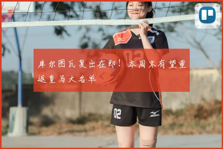 库尔图瓦复出在即！本周末有望重返皇马大名单