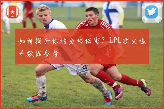 如何提升你的分均伤害？LPL顶尖选手数据参考