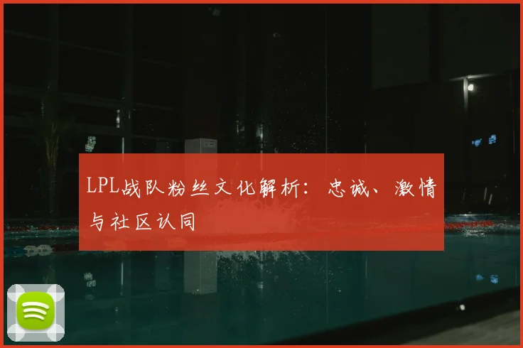LPL战队粉丝文化解析：忠诚、激情与社区认同