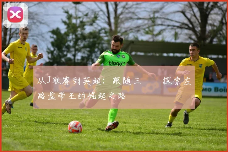 从J联赛到英超：跟随三笘薫探索左路盘带王的崛起之路