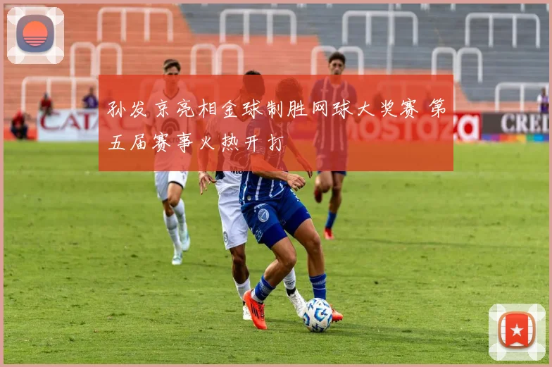 孙发京亮相金球制胜网球大奖赛 第五届赛事火热开打
