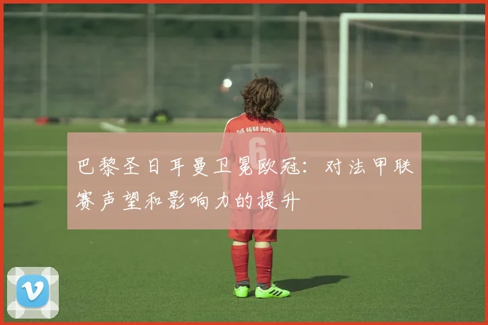 巴黎圣日耳曼卫冕欧冠：对法甲联赛声望和影响力的提升