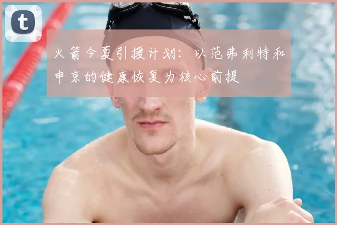 火箭今夏引援计划：以范弗利特和申京的健康恢复为核心前提