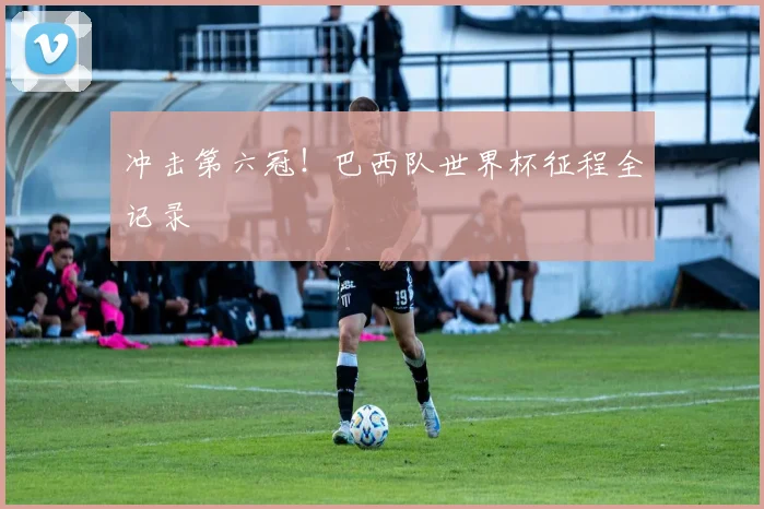 冲击第六冠！巴西队世界杯征程全记录