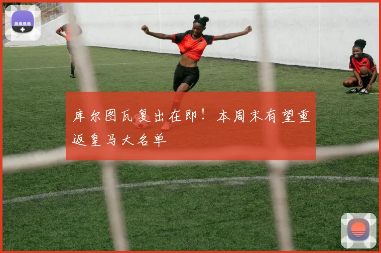 库尔图瓦复出在即！本周末有望重返皇马大名单