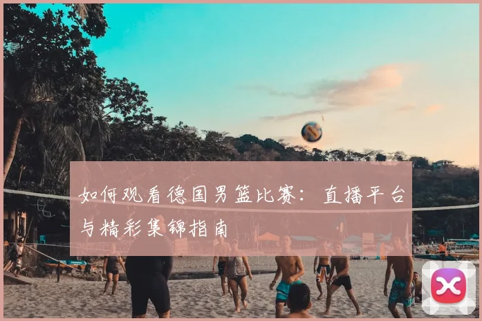 如何观看德国男篮比赛：直播平台与精彩集锦指南