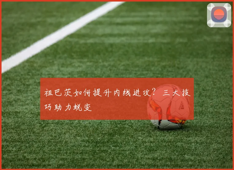 祖巴茨如何提升内线进攻？三大技巧助力蜕变