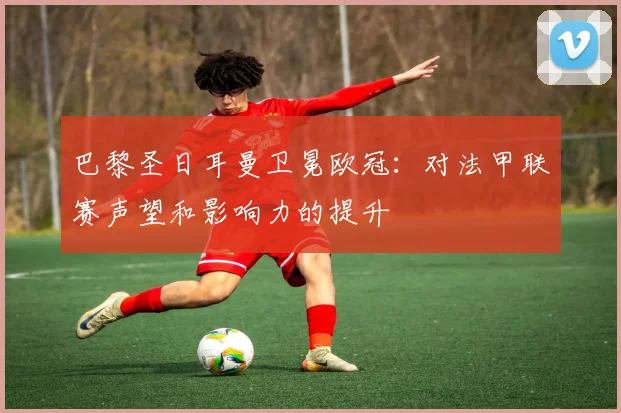 巴黎圣日耳曼卫冕欧冠:对法甲联赛声望和影响力的提升