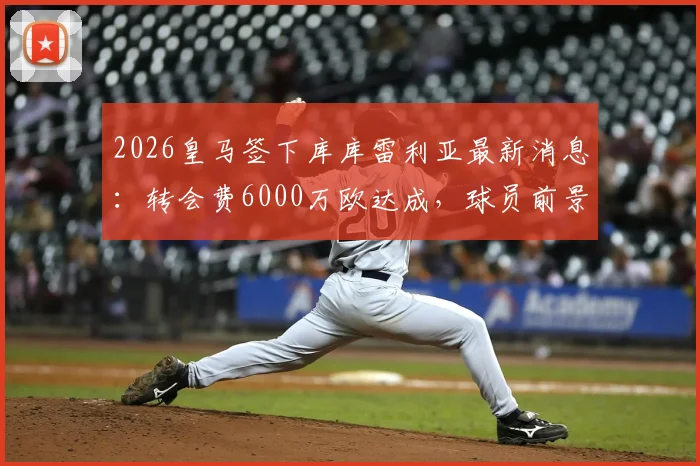2026皇马签下库库雷利亚最新消息：转会费6000万欧达成，球员前景与薪资详解