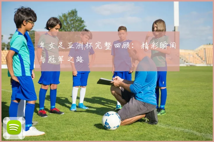 年女足亚洲杯完整回顾：精彩瞬间与冠军之路