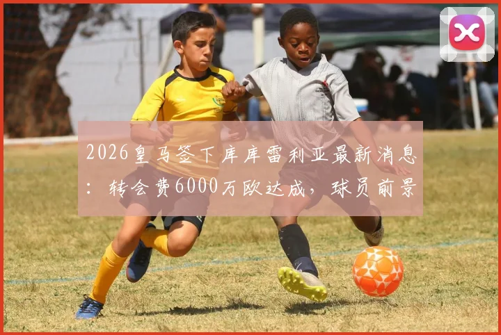 2026皇马签下库库雷利亚最新消息：转会费6000万欧达成，球员前景与薪资详解