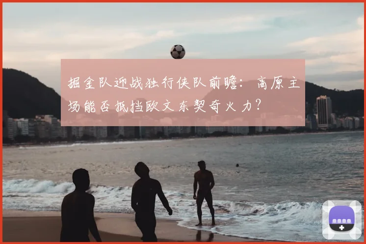 掘金队迎战独行侠队前瞻：高原主场能否抵挡欧文东契奇火力？