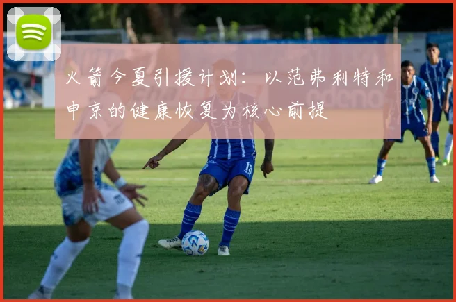 火箭今夏引援计划:以范弗利特和申京的健康恢复为核心前提