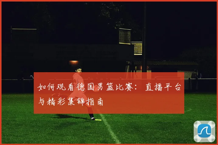 如何观看德国男篮比赛:直播平台与精彩集锦指南
